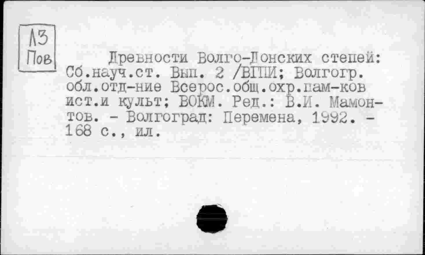 ﻿N5
Пов
Древности Волго-Донских степей: Сб.науч.ст. Вып. 2 /ВШИ; Волгогр. обл. отд-ние Все рос. общ. охр. пам-ков ист.и культ; ВОКМ. Ред.: В.И. Мамонтов. - Волгоград: Перемена, 1УУ2. -168 с., ил.